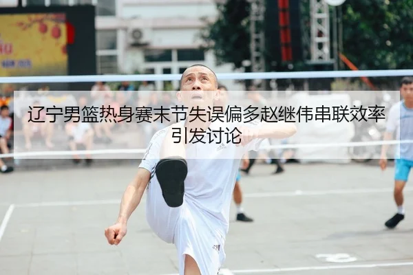辽宁男篮热身赛末节失误偏多赵继伟串联效率引发讨论
